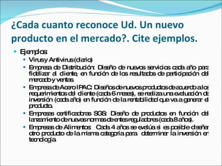 ¿Cada cuanto reconoce Ud. Un nuevo producto en el mercado?. Cite ejemplos. Ejemplos: Virus y Antivirus (diario) Empresa de Distribución: Diseño de nuevos servicios cada año para fidelizar al cliente, en función de los resultados de participación del mercado y ventas. Empresa de Acero IPAC: Diseños de nuevos productos de acuerdo a los requerimientos del cliente (cada 6 meses), se realiza una evaluación de inversión (cada año) en función de la rentabilidad que va a generar el producto. Empresas certificadoras SGS: Diseño de productos en función del lanzamiento de nuevas normas de entes reguladores (cada 8 años). Empresas de Alimentos:  Cada 4 años se evalúa si es posible diseñar otro producto de la misma categoría para  determinar la inversión en tecnología. 
