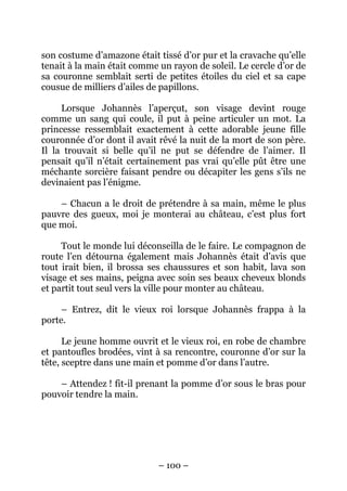 son costume d’amazone était tissé d’or pur et la cravache qu’elle
tenait à la main était comme un rayon de soleil. Le cercle d’or de
sa couronne semblait serti de petites étoiles du ciel et sa cape
cousue de milliers d’ailes de papillons.
Lorsque Johannès l’aperçut, son visage devint rouge
comme un sang qui coule, il put à peine articuler un mot. La
princesse ressemblait exactement à cette adorable jeune fille
couronnée d’or dont il avait rêvé la nuit de la mort de son père.
Il la trouvait si belle qu’il ne put se défendre de l’aimer. Il
pensait qu’il n’était certainement pas vrai qu’elle pût être une
méchante sorcière faisant pendre ou décapiter les gens s’ils ne
devinaient pas l’énigme.
– Chacun a le droit de prétendre à sa main, même le plus
pauvre des gueux, moi je monterai au château, c’est plus fort
que moi.
Tout le monde lui déconseilla de le faire. Le compagnon de
route l’en détourna également mais Johannès était d’avis que
tout irait bien, il brossa ses chaussures et son habit, lava son
visage et ses mains, peigna avec soin ses beaux cheveux blonds
et partit tout seul vers la ville pour monter au château.
– Entrez, dit le vieux roi lorsque Johannès frappa à la
porte.
Le jeune homme ouvrit et le vieux roi, en robe de chambre
et pantoufles brodées, vint à sa rencontre, couronne d’or sur la
tête, sceptre dans une main et pomme d’or dans l’autre.
– Attendez ! fit-il prenant la pomme d’or sous le bras pour
pouvoir tendre la main.

– 100 –

 