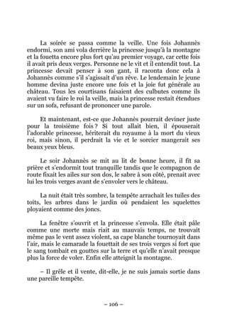 La soirée se passa comme la veille. Une fois Johannès
endormi, son ami vola derrière la princesse jusqu’à la montagne
et la fouetta encore plus fort qu’au premier voyage, car cette fois
il avait pris deux verges. Personne ne le vit et il entendit tout. La
princesse devait penser à son gant, il raconta donc cela à
Johannès comme s’il s’agissait d’un rêve. Le lendemain le jeune
homme devina juste encore une fois et la joie fut générale au
château. Tous les courtisans faisaient des culbutes comme ils
avaient vu faire le roi la veille, mais la princesse restait étendues
sur un sofa, refusant de prononcer une parole.
Et maintenant, est-ce que Johannès pourrait deviner juste
pour la troisième fois ? Si tout allait bien, il épouserait
l’adorable princesse, hériterait du royaume à la mort du vieux
roi, mais sinon, il perdrait la vie et le sorcier mangerait ses
beaux yeux bleus.
Le soir Johannès se mit au lit de bonne heure, il fit sa
prière et s’endormit tout tranquille tandis que le compagnon de
route fixait les ailes sur son dos, le sabre à son côté, prenait avec
lui les trois verges avant de s’envoler vers le château.
La nuit était très sombre, la tempête arrachait les tuiles des
toits, les arbres dans le jardin où pendaient les squelettes
ployaient comme des joncs.
La fenêtre s’ouvrit et la princesse s’envola. Elle était pâle
comme une morte mais riait au mauvais temps, ne trouvait
même pas le vent assez violent, sa cape blanche tournoyait dans
l’air, mais le camarade la fouettait de ses trois verges si fort que
le sang tombait en gouttes sur la terre et qu’elle n’avait presque
plus la force de voler. Enfin elle atteignit la montagne.
– Il grêle et il vente, dit-elle, je ne suis jamais sortie dans
une pareille tempête.

– 106 –

 
