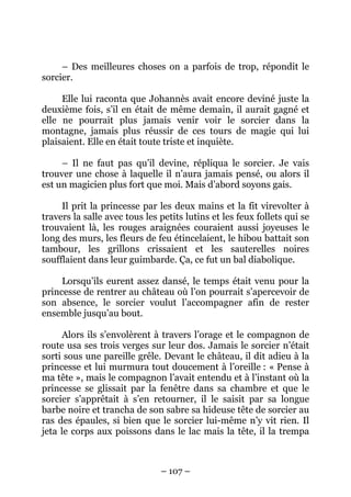 – Des meilleures choses on a parfois de trop, répondit le
sorcier.
Elle lui raconta que Johannès avait encore deviné juste la
deuxième fois, s’il en était de même demain, il aurait gagné et
elle ne pourrait plus jamais venir voir le sorcier dans la
montagne, jamais plus réussir de ces tours de magie qui lui
plaisaient. Elle en était toute triste et inquiète.
– Il ne faut pas qu’il devine, répliqua le sorcier. Je vais
trouver une chose à laquelle il n’aura jamais pensé, ou alors il
est un magicien plus fort que moi. Mais d’abord soyons gais.
Il prit la princesse par les deux mains et la fit virevolter à
travers la salle avec tous les petits lutins et les feux follets qui se
trouvaient là, les rouges araignées couraient aussi joyeuses le
long des murs, les fleurs de feu étincelaient, le hibou battait son
tambour, les grillons crissaient et les sauterelles noires
soufflaient dans leur guimbarde. Ça, ce fut un bal diabolique.
Lorsqu’ils eurent assez dansé, le temps était venu pour la
princesse de rentrer au château où l’on pourrait s’apercevoir de
son absence, le sorcier voulut l’accompagner afin de rester
ensemble jusqu’au bout.
Alors ils s’envolèrent à travers l’orage et le compagnon de
route usa ses trois verges sur leur dos. Jamais le sorcier n’était
sorti sous une pareille grêle. Devant le château, il dit adieu à la
princesse et lui murmura tout doucement à l’oreille : « Pense à
ma tête », mais le compagnon l’avait entendu et à l’instant où la
princesse se glissait par la fenêtre dans sa chambre et que le
sorcier s’apprêtait à s’en retourner, il le saisit par sa longue
barbe noire et trancha de son sabre sa hideuse tête de sorcier au
ras des épaules, si bien que le sorcier lui-même n’y vit rien. Il
jeta le corps aux poissons dans le lac mais la tête, il la trempa

– 107 –

 