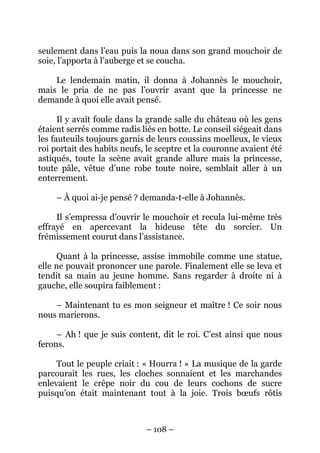 seulement dans l’eau puis la noua dans son grand mouchoir de
soie, l’apporta à l’auberge et se coucha.
Le lendemain matin, il donna à Johannès le mouchoir,
mais le pria de ne pas l’ouvrir avant que la princesse ne
demande à quoi elle avait pensé.
Il y avait foule dans la grande salle du château où les gens
étaient serrés comme radis liés en botte. Le conseil siégeait dans
les fauteuils toujours garnis de leurs coussins moelleux, le vieux
roi portait des habits neufs, le sceptre et la couronne avaient été
astiqués, toute la scène avait grande allure mais la princesse,
toute pâle, vêtue d’une robe toute noire, semblait aller à un
enterrement.
– À quoi ai-je pensé ? demanda-t-elle à Johannès.
Il s’empressa d’ouvrir le mouchoir et recula lui-même très
effrayé en apercevant la hideuse tête du sorcier. Un
frémissement courut dans l’assistance.
Quant à la princesse, assise immobile comme une statue,
elle ne pouvait prononcer une parole. Finalement elle se leva et
tendit sa main au jeune homme. Sans regarder à droite ni à
gauche, elle soupira faiblement :
– Maintenant tu es mon seigneur et maître ! Ce soir nous
nous marierons.
– Ah ! que je suis content, dit le roi. C’est ainsi que nous
ferons.
Tout le peuple criait : « Hourra ! » La musique de la garde
parcourait les rues, les cloches sonnaient et les marchandes
enlevaient le crêpe noir du cou de leurs cochons de sucre
puisqu’on était maintenant tout à la joie. Trois bœufs rôtis

– 108 –

 