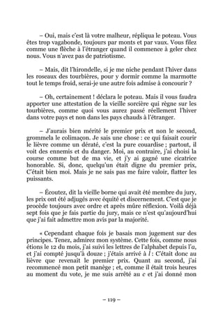 – Oui, mais c’est là votre malheur, répliqua le poteau. Vous
êtes trop vagabonde, toujours par monts et par vaux. Vous filez
comme une flèche à l’étranger quand il commence à geler chez
nous. Vous n’avez pas de patriotisme.
– Mais, dit l’hirondelle, si je me niche pendant l’hiver dans
les roseaux des tourbières, pour y dormir comme la marmotte
tout le temps froid, serai-je une autre fois admise à concourir ?
– Oh, certainement ! déclara le poteau. Mais il vous faudra
apporter une attestation de la vieille sorcière qui règne sur les
tourbières, comme quoi vous aurez passé réellement l’hiver
dans votre pays et non dans les pays chauds à l’étranger.
– J’aurais bien mérité le premier prix et non le second,
grommela le colimaçon. Je sais une chose : ce qui faisait courir
le lièvre comme un dératé, c’est la pure couardise ; partout, il
voit des ennemis et du danger. Moi, au contraire, j’ai choisi la
course comme but de ma vie, et j’y ai gagné une cicatrice
honorable. Si, donc, quelqu’un était digne du premier prix,
C’était bien moi. Mais je ne sais pas me faire valoir, flatter les
puissants.
– Écoutez, dit la vieille borne qui avait été membre du jury,
les prix ont été adjugés avec équité et discernement. C’est que je
procède toujours avec ordre et après mûre réflexion. Voilà déjà
sept fois que je fais partie du jury, mais ce n’est qu’aujourd’hui
que j’ai fait admettre mon avis par la majorité.
« Cependant chaque fois je basais mon jugement sur des
principes. Tenez, admirez mon système. Cette fois, comme nous
étions le 12 du mois, j’ai suivi les lettres de l’alphabet depuis l’a,
et j’ai compté jusqu’à douze ; j’étais arrivé à l : C’était donc au
lièvre que revenait le premier prix. Quant au second, j’ai
recommencé mon petit manège ; et, comme il était trois heures
au moment du vote, je me suis arrêté au c et j’ai donné mon

– 119 –

 