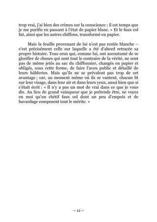 trop vrai, j’ai bien des crimes sur la conscience ; il est temps que
je me purifie en passant à l’état de papier blanc. » Et le faux col
fut, ainsi que les autres chiffons, transformé en papier.
Mais la feuille provenant de lui n’est pas restée blanche –
c’est précisément celle sur laquelle a été d’abord retracée sa
propre histoire. Tous ceux qui, comme lui, ont accoutumé de se
glorifier de choses qui sont tout le contraire de la vérité, ne sont
pas de même jetés au sac du chiffonnier, changés en papier et
obligés, sous cette forme, de faire l’aveu public et détaillé de
leurs hâbleries. Mais qu’ils ne se prévalent pas trop de cet
avantage ; car, au moment même où ils se vantent, chacun lit
sur leur visage, dans leur air et dans leurs yeux, aussi bien que si
c’était écrit : « Il n’y a pas un mot de vrai dans ce que je vous
dis. Au lieu de grand vainqueur que je prétends être, ne voyez
en moi qu’un chétif faux col dont un peu d’empois et de
bavardage composent tout le mérite. »

– 12 –

 
