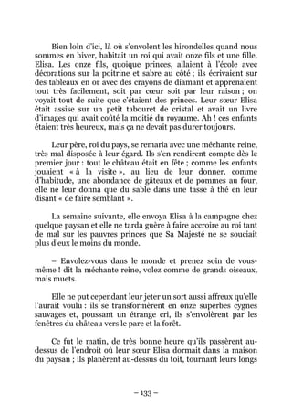 Bien loin d’ici, là où s’envolent les hirondelles quand nous
sommes en hiver, habitait un roi qui avait onze fils et une fille,
Elisa. Les onze fils, quoique princes, allaient à l’école avec
décorations sur la poitrine et sabre au côté ; ils écrivaient sur
des tableaux en or avec des crayons de diamant et apprenaient
tout très facilement, soit par cœur soit par leur raison ; on
voyait tout de suite que c’étaient des princes. Leur sœur Elisa
était assise sur un petit tabouret de cristal et avait un livre
d’images qui avait coûté la moitié du royaume. Ah ! ces enfants
étaient très heureux, mais ça ne devait pas durer toujours.
Leur père, roi du pays, se remaria avec une méchante reine,
très mal disposée à leur égard. Ils s’en rendirent compte dès le
premier jour : tout le château était en fête ; comme les enfants
jouaient « à la visite », au lieu de leur donner, comme
d’habitude, une abondance de gâteaux et de pommes au four,
elle ne leur donna que du sable dans une tasse à thé en leur
disant « de faire semblant ».
La semaine suivante, elle envoya Elisa à la campagne chez
quelque paysan et elle ne tarda guère à faire accroire au roi tant
de mal sur les pauvres princes que Sa Majesté ne se souciait
plus d’eux le moins du monde.
– Envolez-vous dans le monde et prenez soin de vousmême ! dit la méchante reine, volez comme de grands oiseaux,
mais muets.
Elle ne put cependant leur jeter un sort aussi affreux qu’elle
l’aurait voulu : ils se transformèrent en onze superbes cygnes
sauvages et, poussant un étrange cri, ils s’envolèrent par les
fenêtres du château vers le parc et la forêt.
Ce fut le matin, de très bonne heure qu’ils passèrent audessus de l’endroit où leur sœur Elisa dormait dans la maison
du paysan ; ils planèrent au-dessus du toit, tournant leurs longs

– 133 –

 
