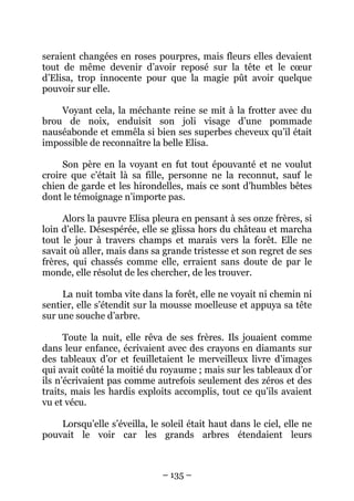 seraient changées en roses pourpres, mais fleurs elles devaient
tout de même devenir d’avoir reposé sur la tête et le cœur
d’Elisa, trop innocente pour que la magie pût avoir quelque
pouvoir sur elle.
Voyant cela, la méchante reine se mit à la frotter avec du
brou de noix, enduisit son joli visage d’une pommade
nauséabonde et emmêla si bien ses superbes cheveux qu’il était
impossible de reconnaître la belle Elisa.
Son père en la voyant en fut tout épouvanté et ne voulut
croire que c’était là sa fille, personne ne la reconnut, sauf le
chien de garde et les hirondelles, mais ce sont d’humbles bêtes
dont le témoignage n’importe pas.
Alors la pauvre Elisa pleura en pensant à ses onze frères, si
loin d’elle. Désespérée, elle se glissa hors du château et marcha
tout le jour à travers champs et marais vers la forêt. Elle ne
savait où aller, mais dans sa grande tristesse et son regret de ses
frères, qui chassés comme elle, erraient sans doute de par le
monde, elle résolut de les chercher, de les trouver.
La nuit tomba vite dans la forêt, elle ne voyait ni chemin ni
sentier, elle s’étendit sur la mousse moelleuse et appuya sa tête
sur une souche d’arbre.
Toute la nuit, elle rêva de ses frères. Ils jouaient comme
dans leur enfance, écrivaient avec des crayons en diamants sur
des tableaux d’or et feuilletaient le merveilleux livre d’images
qui avait coûté la moitié du royaume ; mais sur les tableaux d’or
ils n’écrivaient pas comme autrefois seulement des zéros et des
traits, mais les hardis exploits accomplis, tout ce qu’ils avaient
vu et vécu.
Lorsqu’elle s’éveilla, le soleil était haut dans le ciel, elle ne
pouvait le voir car les grands arbres étendaient leurs

– 135 –

 