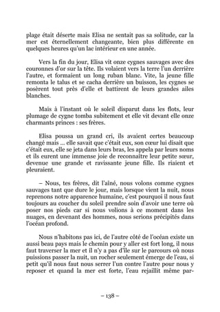 plage était déserte mais Elisa ne sentait pas sa solitude, car la
mer est éternellement changeante, bien plus différente en
quelques heures qu’un lac intérieur en une année.
Vers la fin du jour, Elisa vit onze cygnes sauvages avec des
couronnes d’or sur la tête. Ils volaient vers la terre l’un derrière
l’autre, et formaient un long ruban blanc. Vite, la jeune fille
remonta le talus et se cacha derrière un buisson, les cygnes se
posèrent tout près d’elle et battirent de leurs grandes ailes
blanches.
Mais à l’instant où le soleil disparut dans les flots, leur
plumage de cygne tomba subitement et elle vit devant elle onze
charmants princes : ses frères.
Elisa poussa un grand cri, ils avaient certes beaucoup
changé mais … elle savait que c’était eux, son cœur lui disait que
c’était eux, elle se jeta dans leurs bras, les appela par leurs noms
et ils eurent une immense joie de reconnaître leur petite sœur,
devenue une grande et ravissante jeune fille. Ils riaient et
pleuraient.
– Nous, tes frères, dit l’aîné, nous volons comme cygnes
sauvages tant que dure le jour, mais lorsque vient la nuit, nous
reprenons notre apparence humaine, c’est pourquoi il nous faut
toujours au coucher du soleil prendre soin d’avoir une terre où
poser nos pieds car si nous volions à ce moment dans les
nuages, en devenant des hommes, nous serions précipités dans
l’océan profond.
Nous n’habitons pas ici, de l’autre côté de l’océan existe un
aussi beau pays mais le chemin pour y aller est fort long, il nous
faut traverser la mer et il n’y a pas d’île sur le parcours où nous
puissions passer la nuit, un rocher seulement émerge de l’eau, si
petit qu’il nous faut nous serrer l’un contre l’autre pour nous y
reposer et quand la mer est forte, l’eau rejaillit même par-

– 138 –

 