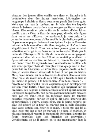 chacune des jeunes filles cueille une fleur et l’attache à la
boutonnière d’un des jeunes messieurs. L’étrangère met
longtemps à choisir sa fleur ; aucune ne paraît être à son goût.
Voilà que ses regards tombent sur la haie, derrière laquelle
s’élève le buisson de chardons avec ses grosses fleurs rouges et
bleues. Elle sourit et prie le fils de la maison d’aller lui en
cueillir une : « C’est la fleur de mon pays, dit-elle, elle figure
dans les armes d’Écosse ; donnez-la-moi, je vous prie. » Le
jeune homme s’empresse d’aller cueillir la plus belle, ce qu’il ne
fit pas sans se piquer fortement aux épines. La jeune Écossaise
lui met à la boutonnière cette fleur vulgaire, et il s’en trouve
singulièrement flatté. Tous les autres jeunes gens auraient
volontiers échangé leurs fleurs rares contre celle offerte par la
main de l’étrangère. Si le fils de la maison se rengorgeait,
qu’était-ce donc du chardon ? Il ne se sentait plus d’aise ; il
éprouvait une satisfaction, un bien-être, comme lorsque après
une bonne rosée, les rayons du soleil venaient le réchauffer. » Je
suis donc quelque chose de bien plus relevé que je n’en ai l’air,
pensait-il en lui-même. Je m’en étais toujours douté. À bien
dire, je devrais être en dedans de la haie et non pas au dehors.
Mais, en ce monde, on ne se trouve pas toujours placé à sa vraie
place. Voici du moins une de mes filles qui a franchi la haie et
qui même se pavane à la boutonnière d’un beau cavalier. » Il
raconta cet événement à toutes les pousses qui se développèrent
sur son tronc fertile, à tous les boutons qui surgirent sur ses
branches. Peu de jours s’étaient écoulés lorsqu’il apprit, non par
les paroles des passants, non par les gazouillements des oiseaux,
mais par ces mille échos qui lorsqu’on laisse les fenêtres
ouvertes, répandent partout ce qui se dit dans l’intérieur des
appartements, il apprit, disons-nous, que le jeune homme qui
avait été décoré de la fleur de chardon par la belle Écossaise
avait aussi obtenu son cœur et sa main. » C’est moi qui les ai
unis, c’est moi qui ai fait ce mariage ! » s’écria le chardon, et
plus que jamais, il raconta le mémorable événement à toutes les
fleurs nouvelles dont ses branches se couvraient. »
Certainement, se dit-il encore, on va me transplanter dans le

– 14 –

 