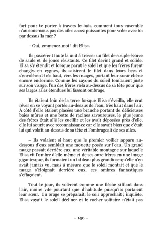 fort pour te porter à travers le bois, comment tous ensemble
n’aurions-nous pas des ailes assez puissantes pour voler avec toi
par dessus la mer ?
– Oui, emmenez-moi ! dit Elisa.
Ils passèrent toute la nuit à tresser un filet de souple écorce
de saule et de joncs résistants. Ce filet devint grand et solide,
Elisa s’y étendit et lorsque parut le soleil et que les frères furent
changés en cygnes, ils saisirent le filet dans leurs becs et
s’envolèrent très haut, vers les nuages, portant leur sœur chérie
encore endormie. Comme les rayons du soleil tombaient juste
sur son visage, l’un des frères vola au-dessus de sa tête pour que
ses larges ailes étendues lui fassent ombrage.
Ils étaient loin de la terre lorsque Elisa s’éveilla, elle crut
rêver en se voyant portée au-dessus de l’eau, très haut dans l’air.
À côté d’elle étaient placées une branche portant de délicieuses
baies mûres et une botte de racines savoureuses, le plus jeune
des frères était allé les cueillir et les avait déposées près d’elle,
elle lui sourit avec reconnaissance car elle savait bien que c’était
lui qui volait au-dessus de sa tête et l’ombrageait de ses ailes.
– Ils volaient si haut que le premier voilier apparu audessous d’eux semblait une mouette posée sur l’eau. Un grand
nuage passait derrière eux, une véritable montagne sur laquelle
Elisa vit l’ombre d’elle-même et de ses onze frères en une image
gigantesque, ils formaient un tableau plus grandiose qu’elle n’en
avait jamais vu, mais à mesure que le soleil montait et que le
nuage s’éloignait derrière eux, ces ombres fantastiques
s’effaçaient.
Tout le jour, ils volèrent comme une flèche sifflant dans
l’air, moins vite pourtant que d’habitude puisqu’ils portaient
leur sœur. Un orage se préparait, le soir approchait ; inquiète,
Elisa voyait le soleil décliner et le rocher solitaire n’était pas

– 140 –

 