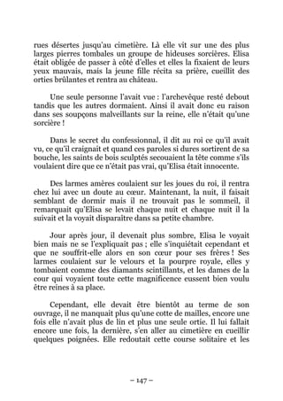 rues désertes jusqu’au cimetière. Là elle vit sur une des plus
larges pierres tombales un groupe de hideuses sorcières. Elisa
était obligée de passer à côté d’elles et elles la fixaient de leurs
yeux mauvais, mais la jeune fille récita sa prière, cueillit des
orties brûlantes et rentra au château.
Une seule personne l’avait vue : l’archevêque resté debout
tandis que les autres dormaient. Ainsi il avait donc eu raison
dans ses soupçons malveillants sur la reine, elle n’était qu’une
sorcière !
Dans le secret du confessionnal, il dit au roi ce qu’il avait
vu, ce qu’il craignait et quand ces paroles si dures sortirent de sa
bouche, les saints de bois sculptés secouaient la tête comme s’ils
voulaient dire que ce n’était pas vrai, qu’Elisa était innocente.
Des larmes amères coulaient sur les joues du roi, il rentra
chez lui avec un doute au cœur. Maintenant, la nuit, il faisait
semblant de dormir mais il ne trouvait pas le sommeil, il
remarquait qu’Elisa se levait chaque nuit et chaque nuit il la
suivait et la voyait disparaître dans sa petite chambre.
Jour après jour, il devenait plus sombre, Elisa le voyait
bien mais ne se l’expliquait pas ; elle s’inquiétait cependant et
que ne souffrit-elle alors en son cœur pour ses frères ! Ses
larmes coulaient sur le velours et la pourpre royale, elles y
tombaient comme des diamants scintillants, et les dames de la
cour qui voyaient toute cette magnificence eussent bien voulu
être reines à sa place.
Cependant, elle devait être bientôt au terme de son
ouvrage, il ne manquait plus qu’une cotte de mailles, encore une
fois elle n’avait plus de lin et plus une seule ortie. Il lui fallait
encore une fois, la dernière, s’en aller au cimetière en cueillir
quelques poignées. Elle redoutait cette course solitaire et les

– 147 –

 