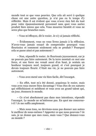 monde tout ce que vous pouviez. Que cela ait servi à quelque
chose est une autre question, je n’ai pas eu le temps d’y
réfléchir. Mais il est évident que vous n’avez rien fait du tout
pour votre épanouissement personnel sans quoi vous auriez
produit bien mieux que cela. Vous mourrez bientôt et vous ne
serez plus que branches nues.
– Vous m’effrayez, dit le rosier. Je n’y ai jamais réfléchi.
– Évidemment, vous ne vous livrez jamais à la réflexion.
N’avez-vous jamais essayé de comprendre pourquoi vous
fleurissiez et comment seulement cela se produit ? Pourquoi
cela se passe ainsi et pas autrement ?
– Non, répondit le rosier. Je fleurissais joyeusement, car je
ne pouvais pas faire autrement. De la terre montait en moi une
force, et une force me venait aussi d’en haut, je sentais un
bonheur toujours neuf, toujours grand, et c’est pourquoi je
devais toujours fleurir. C’était ma vie, je ne pouvais pas faire
autrement.
– Vous avez mené une vie bien facile, dit l’escargot.
– En effet, tout m’a été donné, acquiesça le rosier, mais
vous avez reçu encore bien davantage ! Vous êtes de ces natures
qui réfléchissent et méditent et vous avez un grand talent qui,
un jour, étonnera le monde.
– Ce n’est absolument pas dans mes intentions, répondit
l’escargot. Le monde ne m’intéresse pas. En quoi me concernet-il ? Je me suffis amplement.
– Mais nous tous, ne devrions-nous pas donner aux autres
le meilleur de nous-mêmes ? Apporter ce que nous pouvons ? Je
sais, je ne donne que mes roses, mais vous ? Que donnez-vous
au monde ?

– 160 –

 