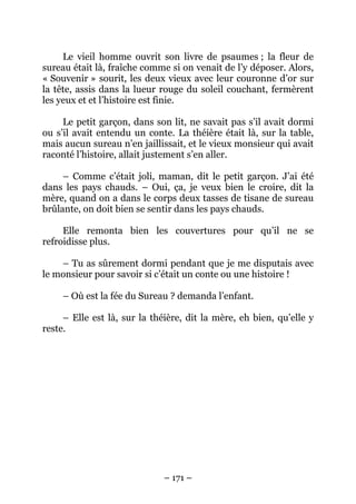 Le vieil homme ouvrit son livre de psaumes ; la fleur de
sureau était là, fraîche comme si on venait de l’y déposer. Alors,
« Souvenir » sourit, les deux vieux avec leur couronne d’or sur
la tête, assis dans la lueur rouge du soleil couchant, fermèrent
les yeux et et l’histoire est finie.
Le petit garçon, dans son lit, ne savait pas s’il avait dormi
ou s’il avait entendu un conte. La théière était là, sur la table,
mais aucun sureau n’en jaillissait, et le vieux monsieur qui avait
raconté l’histoire, allait justement s’en aller.
– Comme c’était joli, maman, dit le petit garçon. J’ai été
dans les pays chauds. – Oui, ça, je veux bien le croire, dit la
mère, quand on a dans le corps deux tasses de tisane de sureau
brûlante, on doit bien se sentir dans les pays chauds.
Elle remonta bien les couvertures pour qu’il ne se
refroidisse plus.
– Tu as sûrement dormi pendant que je me disputais avec
le monsieur pour savoir si c’était un conte ou une histoire !
– Où est la fée du Sureau ? demanda l’enfant.
– Elle est là, sur la théière, dit la mère, eh bien, qu’elle y
reste.

– 171 –

 