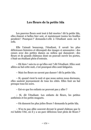 Les fleurs de la petite Ida

Les pauvres fleurs sont tout à fait mortes ! dit la petite Ida,
elles étaient si belles hier soir, et maintenant toutes les feuilles
pendent ! Pourquoi ? demanda-t-elle à l’étudiant assis sur le
sofa.
Elle l’aimait beaucoup, l’étudiant, il savait les plus
délicieuses histoires et découpait des images si amusantes : des
cœurs avec des petites dames au milieu qui dansaient ; des
fleurs et de grands châteaux dont on pouvait ouvrir les portes,
c’était un étudiant plein d’entrain.
– Eh bien ! sais-tu ce qu’elles ont ? dit l’étudiant. Elles sont
allées au bal cette nuit, c’est pourquoi elles sont fatiguées.
– Mais les fleurs ne savent pas danser ! dit la petite Ida.
– Si, quand vient la nuit et que nous autres nous dormons,
elles sautent joyeusement de tous les côtés. Elles font un bal
presque tous les soirs.
– Est-ce que les enfants ne peuvent pas y aller ?
– Si, dit l’étudiant. Les enfants de fleurs, les petites
anthémis et les petits muguets.
– Où dansent les plus jolies fleurs ? demanda la petite Ida.
– N’es-tu pas allée souvent devant le grand château que le
roi habite l’été, où il y a un parc délicieux tout plein de fleurs ?

– 172 –

 