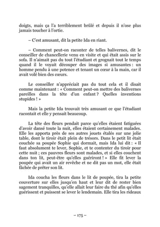 doigts, mais ça l’a terriblement brûlé et depuis il n’ose plus
jamais toucher à l’ortie.
– C’est amusant, dit la petite Ida en riant.
– Comment peut-on raconter de telles balivernes, dit le
conseiller de chancellerie venu en visite et qui était assis sur le
sofa. Il n’aimait pas du tout l’étudiant et grognait tout le temps
quand il le voyait découper des images si amusantes : un
homme pendu à une potence et tenant un cœur à la main, car il
avait volé bien des cœurs.
Le conseiller n’appréciait pas du tout cela et il disait
comme maintenant : « Comment peut-on mettre des balivernes
pareilles dans la tête d’un enfant ? Quelles inventions
stupides ! »
Mais la petite Ida trouvait très amusant ce que l’étudiant
racontait et elle y pensait beaucoup.
La tête des fleurs pendait parce qu’elles étaient fatiguées
d’avoir dansé toute la nuit, elles étaient certainement malades.
Elle les apporta près de ses autres jouets étalés sur une jolie
table, dont le tiroir était plein de trésors. Dans le petit lit était
couchée sa poupée Sophie qui dormait, mais Ida lui dit : « Il
faut absolument te lever, Sophie, et te contenter du tiroir pour
cette nuit ; ces pauvres fleurs sont malades, et si elles couchent
dans ton lit, peut-être qu’elles guériront ! » Elle fit lever la
poupée qui avait un air revêche et ne dit pas un mot, elle était
fâchée de prêter son lit.
Ida coucha les fleurs dans le lit de poupée, tira la petite
couverture sur elles jusqu’en haut et leur dit de rester bien
sagement tranquilles, qu’elle allait leur faire du thé afin qu’elles
guérissent et puissent se lever le lendemain. Elle tira les rideaux

– 175 –

 