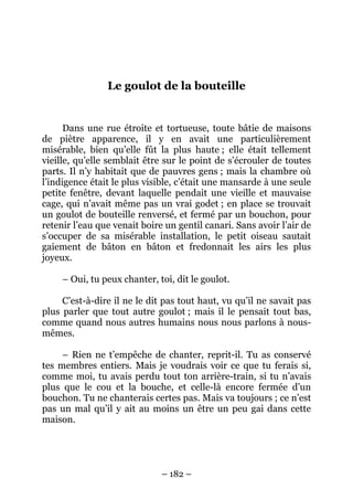 Le goulot de la bouteille

Dans une rue étroite et tortueuse, toute bâtie de maisons
de piètre apparence, il y en avait une particulièrement
misérable, bien qu’elle fût la plus haute ; elle était tellement
vieille, qu’elle semblait être sur le point de s’écrouler de toutes
parts. Il n’y habitait que de pauvres gens ; mais la chambre où
l’indigence était le plus visible, c’était une mansarde à une seule
petite fenêtre, devant laquelle pendait une vieille et mauvaise
cage, qui n’avait même pas un vrai godet ; en place se trouvait
un goulot de bouteille renversé, et fermé par un bouchon, pour
retenir l’eau que venait boire un gentil canari. Sans avoir l’air de
s’occuper de sa misérable installation, le petit oiseau sautait
gaiement de bâton en bâton et fredonnait les airs les plus
joyeux.
– Oui, tu peux chanter, toi, dit le goulot.
C’est-à-dire il ne le dit pas tout haut, vu qu’il ne savait pas
plus parler que tout autre goulot ; mais il le pensait tout bas,
comme quand nous autres humains nous nous parlons à nousmêmes.
– Rien ne t’empêche de chanter, reprit-il. Tu as conservé
tes membres entiers. Mais je voudrais voir ce que tu ferais si,
comme moi, tu avais perdu tout ton arrière-train, si tu n’avais
plus que le cou et la bouche, et celle-là encore fermée d’un
bouchon. Tu ne chanterais certes pas. Mais va toujours ; ce n’est
pas un mal qu’il y ait au moins un être un peu gai dans cette
maison.

– 182 –

 