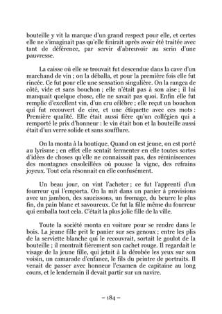 bouteille y vit la marque d’un grand respect pour elle, et certes
elle ne s’imaginait pas qu’elle finirait après avoir été traitée avec
tant de déférence, par servir d’abreuvoir au serin d’une
pauvresse.
La caisse où elle se trouvait fut descendue dans la cave d’un
marchand de vin ; on la déballa, et pour la première fois elle fut
rincée. Ce fut pour elle une sensation singulière. On la rangea de
côté, vide et sans bouchon ; elle n’était pas à son aise ; il lui
manquait quelque chose, elle ne savait pas quoi. Enfin elle fut
remplie d’excellent vin, d’un cru célèbre ; elle reçut un bouchon
qui fut recouvert de cire, et une étiquette avec ces mots :
Première qualité. Elle était aussi fière qu’un collégien qui a
remporté le prix d’honneur : le vin était bon et la bouteille aussi
était d’un verre solide et sans soufflure.
On la monta à la boutique. Quand on est jeune, on est porté
au lyrisme ; en effet elle sentait fermenter en elle toutes sortes
d’idées de choses qu’elle ne connaissait pas, des réminiscences
des montagnes ensoleillées où pousse la vigne, des refrains
joyeux. Tout cela résonnait en elle confusément.
Un beau jour, on vint l’acheter ; ce fut l’apprenti d’un
fourreur qui l’emporta. On la mit dans un panier à provisions
avec un jambon, des saucissons, un fromage, du beurre le plus
fin, du pain blanc et savoureux. Ce fut la fille même du fourreur
qui emballa tout cela. C’était la plus jolie fille de la ville.
Toute la société monta en voiture pour se rendre dans le
bois. La jeune fille prit le panier sur ses genoux ; entre les plis
de la serviette blanche qui le recouvrait, sortait le goulot de la
bouteille ; il montrait fièrement son cachet rouge. Il regardait le
visage de la jeune fille, qui jetait à la dérobée les yeux sur son
voisin, un camarade d’enfance, le fils du peintre de portraits. Il
venait de passer avec honneur l’examen de capitaine au long
cours, et le lendemain il devait partir sur un navire.

– 184 –

 
