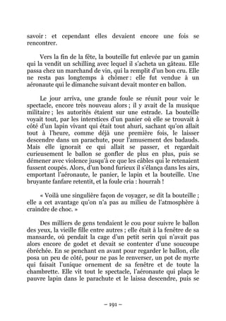 savoir : et cependant elles devaient encore une fois se
rencontrer.
Vers la fin de la fête, la bouteille fut enlevée par un gamin
qui la vendit un schilling avec lequel il s’acheta un gâteau. Elle
passa chez un marchand de vin, qui la remplit d’un bon cru. Elle
ne resta pas longtemps à chômer : elle fut vendue à un
aéronaute qui le dimanche suivant devait monter en ballon.
Le jour arriva, une grande foule se réunit pour voir le
spectacle, encore très nouveau alors ; il y avait de la musique
militaire ; les autorités étaient sur une estrade. La bouteille
voyait tout, par les interstices d’un panier où elle se trouvait à
côté d’un lapin vivant qui était tout ahuri, sachant qu’on allait
tout à l’heure, comme déjà une première fois, le laisser
descendre dans un parachute, pour l’amusement des badauds.
Mais elle ignorait ce qui allait se passer, et regardait
curieusement le ballon se gonfler de plus en plus, puis se
démener avec violence jusqu’à ce que les câbles qui le retenaient
fussent coupés. Alors, d’un bond furieux il s’élança dans les airs,
emportant l’aéronaute, le panier, le lapin et la bouteille. Une
bruyante fanfare retentit, et la foule cria : hourrah !
« Voilà une singulière façon de voyager, se dit la bouteille ;
elle a cet avantage qu’on n’a pas au milieu de l’atmosphère à
craindre de choc. »
Des milliers de gens tendaient le cou pour suivre le ballon
des yeux, la vieille fille entre autres ; elle était à la fenêtre de sa
mansarde, où pendait la cage d’un petit serin qui n’avait pas
alors encore de godet et devait se contenter d’une soucoupe
ébréchée. En se penchant en avant pour regarder le ballon, elle
posa un peu de côté, pour ne pas le renverser, un pot de myrte
qui faisait l’unique ornement de sa fenêtre et de toute la
chambrette. Elle vit tout le spectacle, l’aéronaute qui plaça le
pauvre lapin dans le parachute et le laissa descendre, puis se

– 191 –

 