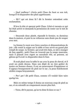 – Quel malheur ! s’écria petit Claus du haut se son toit,
lorsqu’il vit disparaître des plats appétissants.
– Hé ? qui est donc là ? dit le fermier entendant cette
exclamation.
Il leva la tête et aperçut petit Claus. Celui-ci raconta ce qui
lui était arrivé et demanda la permission de rester sur le toit de
chaume.
– Descends donc plutôt, répondit le fermier, tu dormiras
dans la maison, et puis tu ne refuseras sans doute pas de souper
avec moi.
La femme le reçut avec force sourires et démonstrations de
joie ; elle remit la nappe sur la table et leur servit un grand plat
rempli de soupe. Le fermier, qui avait très faim, se mit à manger
de bon appétit ; petit Claus ne trouvait pas la soupe mauvaise,
mais il pensait avec regret au succulent rôti, au poisson, au
gâteau qu’il avait vu disparaître dans le four.
Il avait placé sous la table le sac avec la peau de cheval, et il
avait ses pieds dessus. Dans son dépit de ne rien goûter de
toutes ces bonnes choses, il eut un mouvement d’impatience et
il appuya brusquement du pied sur le sac ; la peau fraîchement
séchée craqua bruyamment.
– Pst ! pst ! dit petit Claus, comme s’il voulait faire taire
quelqu’un.
Mais en même temps il donna un nouveau coup de pied au
sac, et on entendit un craquement encore plus fort.
– Tiens, dit le paysan, qu’as-tu donc là dans ce sac ?

– 198 –

 