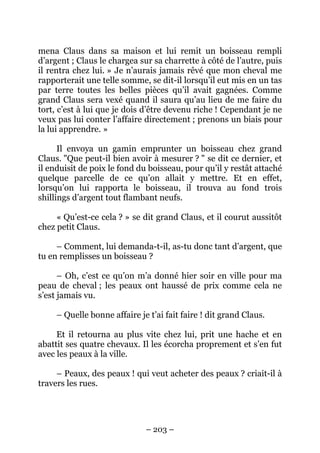 mena Claus dans sa maison et lui remit un boisseau rempli
d’argent ; Claus le chargea sur sa charrette à côté de l’autre, puis
il rentra chez lui. » Je n’aurais jamais rêvé que mon cheval me
rapporterait une telle somme, se dit-il lorsqu’il eut mis en un tas
par terre toutes les belles pièces qu’il avait gagnées. Comme
grand Claus sera vexé quand il saura qu’au lieu de me faire du
tort, c’est à lui que je dois d’être devenu riche ! Cependant je ne
veux pas lui conter l’affaire directement ; prenons un biais pour
la lui apprendre. »
Il envoya un gamin emprunter un boisseau chez grand
Claus. "Que peut-il bien avoir à mesurer ? " se dit ce dernier, et
il enduisit de poix le fond du boisseau, pour qu’il y restât attaché
quelque parcelle de ce qu’on allait y mettre. Et en effet,
lorsqu’on lui rapporta le boisseau, il trouva au fond trois
shillings d’argent tout flambant neufs.
« Qu’est-ce cela ? » se dit grand Claus, et il courut aussitôt
chez petit Claus.
– Comment, lui demanda-t-il, as-tu donc tant d’argent, que
tu en remplisses un boisseau ?
– Oh, c’est ce qu’on m’a donné hier soir en ville pour ma
peau de cheval ; les peaux ont haussé de prix comme cela ne
s’est jamais vu.
– Quelle bonne affaire je t’ai fait faire ! dit grand Claus.
Et il retourna au plus vite chez lui, prit une hache et en
abattit ses quatre chevaux. Il les écorcha proprement et s’en fut
avec les peaux à la ville.
– Peaux, des peaux ! qui veut acheter des peaux ? criait-il à
travers les rues.

– 203 –

 