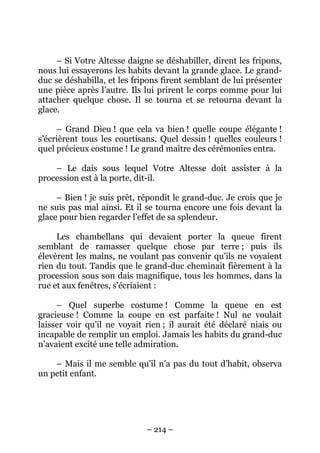 – Si Votre Altesse daigne se déshabiller, dirent les fripons,
nous lui essayerons les habits devant la grande glace. Le grandduc se déshabilla, et les fripons firent semblant de lui présenter
une pièce après l’autre. Ils lui prirent le corps comme pour lui
attacher quelque chose. Il se tourna et se retourna devant la
glace.
– Grand Dieu ! que cela va bien ! quelle coupe élégante !
s’écrièrent tous les courtisans. Quel dessin ! quelles couleurs !
quel précieux costume ! Le grand maître des cérémonies entra.
– Le dais sous lequel Votre Altesse doit assister à la
procession est à la porte, dit-il.
– Bien ! je suis prêt, répondit le grand-duc. Je crois que je
ne suis pas mal ainsi. Et il se tourna encore une fois devant la
glace pour bien regarder l’effet de sa splendeur.
Les chambellans qui devaient porter la queue firent
semblant de ramasser quelque chose par terre ; puis ils
élevèrent les mains, ne voulant pas convenir qu’ils ne voyaient
rien du tout. Tandis que le grand-duc cheminait fièrement à la
procession sous son dais magnifique, tous les hommes, dans la
rue et aux fenêtres, s’écriaient :
– Quel superbe costume ! Comme la queue en est
gracieuse ! Comme la coupe en est parfaite ! Nul ne voulait
laisser voir qu’il ne voyait rien ; il aurait été déclaré niais ou
incapable de remplir un emploi. Jamais les habits du grand-duc
n’avaient excité une telle admiration.
– Mais il me semble qu’il n’a pas du tout d’habit, observa
un petit enfant.

– 214 –

 