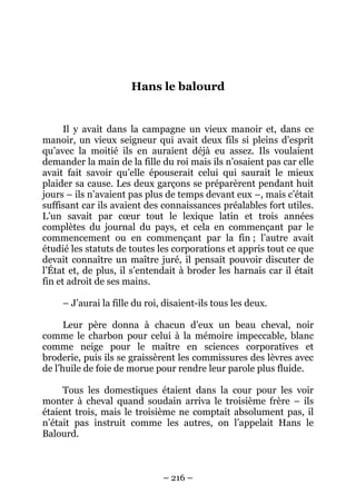 Hans le balourd

Il y avait dans la campagne un vieux manoir et, dans ce
manoir, un vieux seigneur qui avait deux fils si pleins d’esprit
qu’avec la moitié ils en auraient déjà eu assez. Ils voulaient
demander la main de la fille du roi mais ils n’osaient pas car elle
avait fait savoir qu’elle épouserait celui qui saurait le mieux
plaider sa cause. Les deux garçons se préparèrent pendant huit
jours – ils n’avaient pas plus de temps devant eux –, mais c’était
suffisant car ils avaient des connaissances préalables fort utiles.
L’un savait par cœur tout le lexique latin et trois années
complètes du journal du pays, et cela en commençant par le
commencement ou en commençant par la fin ; l’autre avait
étudié les statuts de toutes les corporations et appris tout ce que
devait connaître un maître juré, il pensait pouvoir discuter de
l’État et, de plus, il s’entendait à broder les harnais car il était
fin et adroit de ses mains.
– J’aurai la fille du roi, disaient-ils tous les deux.
Leur père donna à chacun d’eux un beau cheval, noir
comme le charbon pour celui à la mémoire impeccable, blanc
comme neige pour le maître en sciences corporatives et
broderie, puis ils se graissèrent les commissures des lèvres avec
de l’huile de foie de morue pour rendre leur parole plus fluide.
Tous les domestiques étaient dans la cour pour les voir
monter à cheval quand soudain arriva le troisième frère – ils
étaient trois, mais le troisième ne comptait absolument pas, il
n’était pas instruit comme les autres, on l’appelait Hans le
Balourd.

– 216 –

 