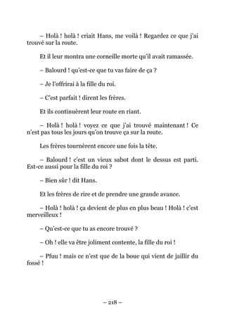 – Holà ! holà ! criait Hans, me voilà ! Regardez ce que j’ai
trouvé sur la route.
Et il leur montra une corneille morte qu’il avait ramassée.
– Balourd ! qu’est-ce que tu vas faire de ça ?
– Je l’offrirai à la fille du roi.
– C’est parfait ! dirent les frères.
Et ils continuèrent leur route en riant.
– Holà ! holà ! voyez ce que j’ai trouvé maintenant ! Ce
n’est pas tous les jours qu’on trouve ça sur la route.
Les frères tournèrent encore une fois la tête.
– Balourd ! c’est un vieux sabot dont le dessus est parti.
Est-ce aussi pour la fille du roi ?
– Bien sûr ! dit Hans.
Et les frères de rire et de prendre une grande avance.
– Holà ! holà ! ça devient de plus en plus beau ! Holà ! c’est
merveilleux !
– Qu’est-ce que tu as encore trouvé ?
– Oh ! elle va être joliment contente, la fille du roi !
– Pfuu ! mais ce n’est que de la boue qui vient de jaillir du
fossé !

– 218 –

 
