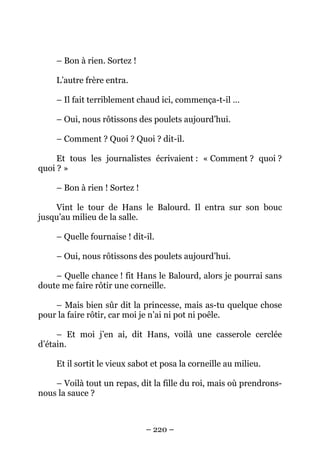– Bon à rien. Sortez !
L’autre frère entra.
– Il fait terriblement chaud ici, commença-t-il …
– Oui, nous rôtissons des poulets aujourd’hui.
– Comment ? Quoi ? Quoi ? dit-il.
Et tous les journalistes écrivaient : « Comment ? quoi ?
quoi ? »
– Bon à rien ! Sortez !
Vint le tour de Hans le Balourd. Il entra sur son bouc
jusqu’au milieu de la salle.
– Quelle fournaise ! dit-il.
– Oui, nous rôtissons des poulets aujourd’hui.
– Quelle chance ! fit Hans le Balourd, alors je pourrai sans
doute me faire rôtir une corneille.
– Mais bien sûr dit la princesse, mais as-tu quelque chose
pour la faire rôtir, car moi je n’ai ni pot ni poêle.
– Et moi j’en ai, dit Hans, voilà une casserole cerclée
d’étain.
Et il sortit le vieux sabot et posa la corneille au milieu.
– Voilà tout un repas, dit la fille du roi, mais où prendronsnous la sauce ?

– 220 –

 