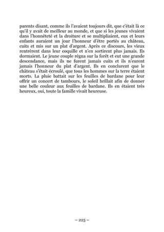 parents disant, comme ils l’avaient toujours dit, que c’était là ce
qu’il y avait de meilleur au monde, et que si les jeunes vivaient
dans l’honnêteté et la droiture et se multipliaient, eux et leurs
enfants auraient un jour l’honneur d’être portés au château,
cuits et mis sur un plat d’argent. Après ce discours, les vieux
rentrèrent dans leur coquille et n’en sortirent plus jamais. Ils
dormaient. Le jeune couple régna sur la forêt et eut une grande
descendance, mais ils ne furent jamais cuits et ils n’eurent
jamais l’honneur du plat d’argent. Ils en conclurent que le
château s’était écroulé, que tous les hommes sur la terre étaient
morts. La pluie battait sur les feuilles de bardane pour leur
offrir un concert de tambours, le soleil brillait afin de donner
une belle couleur aux feuilles de bardane. Ils en étaient très
heureux, oui, toute la famille vivait heureuse.

– 225 –

 