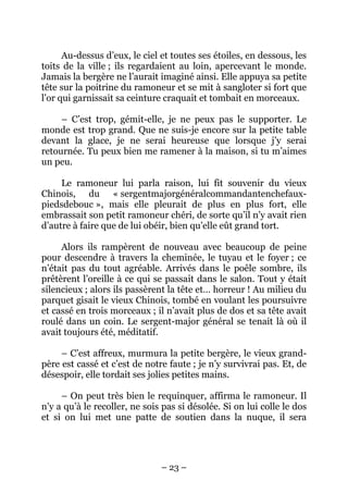 Au-dessus d’eux, le ciel et toutes ses étoiles, en dessous, les
toits de la ville ; ils regardaient au loin, apercevant le monde.
Jamais la bergère ne l’aurait imaginé ainsi. Elle appuya sa petite
tête sur la poitrine du ramoneur et se mit à sangloter si fort que
l’or qui garnissait sa ceinture craquait et tombait en morceaux.
– C’est trop, gémit-elle, je ne peux pas le supporter. Le
monde est trop grand. Que ne suis-je encore sur la petite table
devant la glace, je ne serai heureuse que lorsque j’y serai
retournée. Tu peux bien me ramener à la maison, si tu m’aimes
un peu.
Le ramoneur lui parla raison, lui fit souvenir du vieux
Chinois, du « sergentmajorgénéralcommandantenchefauxpiedsdebouc », mais elle pleurait de plus en plus fort, elle
embrassait son petit ramoneur chéri, de sorte qu’il n’y avait rien
d’autre à faire que de lui obéir, bien qu’elle eût grand tort.
Alors ils rampèrent de nouveau avec beaucoup de peine
pour descendre à travers la cheminée, le tuyau et le foyer ; ce
n’était pas du tout agréable. Arrivés dans le poêle sombre, ils
prêtèrent l’oreille à ce qui se passait dans le salon. Tout y était
silencieux ; alors ils passèrent la tête et… horreur ! Au milieu du
parquet gisait le vieux Chinois, tombé en voulant les poursuivre
et cassé en trois morceaux ; il n’avait plus de dos et sa tête avait
roulé dans un coin. Le sergent-major général se tenait là où il
avait toujours été, méditatif.
– C’est affreux, murmura la petite bergère, le vieux grandpère est cassé et c’est de notre faute ; je n’y survivrai pas. Et, de
désespoir, elle tordait ses jolies petites mains.
– On peut très bien le requinquer, affirma le ramoneur. Il
n’y a qu’à le recoller, ne sois pas si désolée. Si on lui colle le dos
et si on lui met une patte de soutien dans la nuque, il sera

– 23 –

 