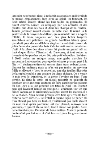 jardinier ne répondit rien : il réfléchit aussitôt à ce qu’il ferait de
ce nouvel emplacement, bien situé au soleil. En tombant, les
deux arbres avaient abîmé les buis taillés en pyramides, ils
furent enlevés. Larsen les remplaça par des arbustes et des
plantes pris dans les bois et dans les champs de la contrée.
Jamais jardinier n’avait encore eu cette idée. Il réunit là le
genévrier de la bruyère du Jutland, qui ressemble tant au cyprès
d’Italie, le houx toujours vert, les plus belles fougères
semblables aux palmiers, de grands bouillons blancs qu’on
prendrait pour des candélabres d’église. Le sol était couvert de
jolies fleurs des prés et des bois. Cela formait un charmant coup
d’œil. À la place des vieux arbres fut planté un grand mât au
haut duquel flottait l’étendard du Danebrog, et tout autour se
dressaient des perches où, en été, grimpait le houblon. En hiver,
à Noël, selon un antique usage, une gerbe d’avoine fut
suspendue à une perche, pour que les oiseaux prissent part à la
fête : « Il devient sentimental sur ses vieux jours, ce bon Larsen,
disaient les maîtres ; mais ce n’en est pas moins un serviteur
fidèle et dévoué. » Vers le nouvel an, une des feuilles illustrées
de la capitale publia une gravure du vieux château. On y voyait
le mât avec le Danebrog, et la gerbe d’avoine au bout d’une
perche. Et dans le texte, on faisait ressortir ce qu’avait de
touchant cette ancienne coutume de faire participer les oiseaux
du bon Dieu à la joie générale des fêtes de Noël : on félicitait
ceux qui l’avaient remise en pratique. » Vraiment, tout ce que
fait ce Larsen, on le tambourine aussitôt, dirent les maîtres. Il a
de la chance. Nous devons presque être fiers qu’il veuille bien
rester à notre service. » Ce n’était là qu’une façon de parler. Ils
n’en étaient pas fiers du tout, et n’oubliaient pas qu’ils étaient
les maîtres et qu’ils pouvaient, s’il leur plaisait, renvoyer leur
jardinier, ce qui eût été sa mort, tant il aimait son jardin. Aussi
ne le firent-ils pas. C’étaient de bons maîtres. Mais ce genre de
bonté n’est pas fort rare et c’est heureux pour les gens comme
Larsen.

– 232 –

 