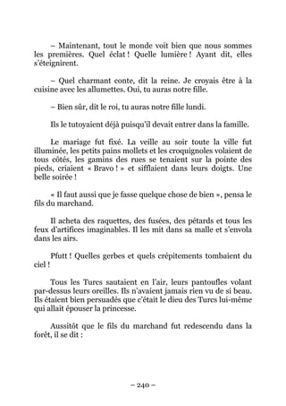 – Maintenant, tout le monde voit bien que nous sommes
les premières. Quel éclat ! Quelle lumière ! Ayant dit, elles
s’éteignirent.
– Quel charmant conte, dit la reine. Je croyais être à la
cuisine avec les allumettes. Oui, tu auras notre fille.
– Bien sûr, dit le roi, tu auras notre fille lundi.
Ils le tutoyaient déjà puisqu’il devait entrer dans la famille.
Le mariage fut fixé. La veille au soir toute la ville fut
illuminée, les petits pains mollets et les croquignoles volaient de
tous côtés, les gamins des rues se tenaient sur la pointe des
pieds, criaient « Bravo ! » et sifflaient dans leurs doigts. Une
belle soirée !
« Il faut aussi que je fasse quelque chose de bien », pensa le
fils du marchand.
Il acheta des raquettes, des fusées, des pétards et tous les
feux d’artifices imaginables. Il les mit dans sa malle et s’envola
dans les airs.
ciel !

Pfutt ! Quelles gerbes et quels crépitements tombaient du
Tous les Turcs sautaient en l’air, leurs pantoufles volant
par-dessus leurs oreilles. Ils n’avaient jamais rien vu de si beau.
Ils étaient bien persuadés que c’était le dieu des Turcs lui-même
qui allait épouser la princesse.
Aussitôt que le fils du marchand fut redescendu dans la
forêt, il se dit :

– 240 –

 