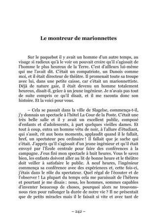 Le montreur de marionnettes

Sur le paquebot il y avait un homme d’un autre temps, au
visage si radieux qu’à le voir on pouvait croire qu’il s’agissait de
l’homme le plus heureux de la Terre. C’est d’ailleurs lui-même
qui me l’avait dit. C’était un compatriote, un Danois comme
moi, et il était directeur de théâtre. Il promenait toute sa troupe
avec lui, dans une petite caisse, car c’était un marionnettiste.
Déjà de nature gaie, il était devenu un homme totalement
heureux, disait-il, grâce à un jeune ingénieur. Je n’avais pas tout
de suite compris ce qu’il disait, et il me raconta donc son
histoire. Et la voici pour vous.
– Cela se passait dans la ville de Slagelse, commença-t-il,
j’y donnais un spectacle à l’hôtel La Cour de la Poste. C’était une
très belle salle et il y avait un excellent public, composé
d’enfants et d’adolescents, à part quelques vieilles dames. Et
tout à coup, entra un homme vêtu de noir, à l’allure d’étudiant,
qui s’assit, rit aux bons moments, applaudit quand il le fallait,
bref, un spectateur peu ordinaire ! Il fallait que je sache qui
c’était. J’appris qu’il s’agissait d’un jeune ingénieur et qu’il était
envoyé par l’École centrale pour faire des conférences à la
campagne. J’eus fini mon spectacle à huit heures. Vous le savez
bien, les enfants doivent aller au lit de bonne heure et le théâtre
doit veiller à satisfaire le public. À neuf heures, l’ingénieur
commença sa conférence avec des expériences et, cette fois-ci,
j’étais dans le rôle du spectateur. Quel régal de l’écouter et de
l’observer ! La plupart du temps cela me paraissait de l’hébreu
et pourtant je me disais : nous, les hommes, sommes capables
d’inventer beaucoup de choses, pourquoi alors ne trouvonsnous rien pour rallonger la durée de notre vie ? Il ne présentait
que de petits miracles mais il le faisait si vite et avec tant de
– 242 –

 