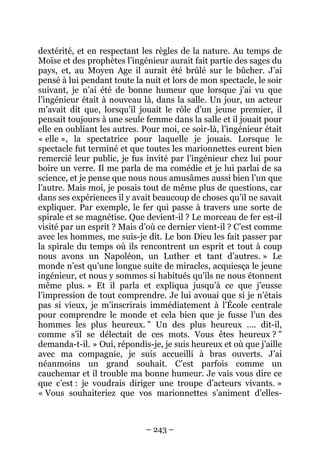 dextérité, et en respectant les règles de la nature. Au temps de
Moïse et des prophètes l’ingénieur aurait fait partie des sages du
pays, et, au Moyen Age il aurait été brûlé sur le bûcher. J’ai
pensé à lui pendant toute la nuit et lors de mon spectacle, le soir
suivant, je n’ai été de bonne humeur que lorsque j’ai vu que
l’ingénieur était à nouveau là, dans la salle. Un jour, un acteur
m’avait dit que, lorsqu’il jouait le rôle d’un jeune premier, il
pensait toujours à une seule femme dans la salle et il jouait pour
elle en oubliant les autres. Pour moi, ce soir-là, l’ingénieur était
« elle », la spectatrice pour laquelle je jouais. Lorsque le
spectacle fut terminé et que toutes les marionnettes eurent bien
remercié leur public, je fus invité par l’ingénieur chez lui pour
boire un verre. Il me parla de ma comédie et je lui parlai de sa
science, et je pense que nous nous amusâmes aussi bien l’un que
l’autre. Mais moi, je posais tout de même plus de questions, car
dans ses expériences il y avait beaucoup de choses qu’il ne savait
expliquer. Par exemple, le fer qui passe à travers une sorte de
spirale et se magnétise. Que devient-il ? Le morceau de fer est-il
visité par un esprit ? Mais d’où ce dernier vient-il ? C’est comme
avec les hommes, me suis-je dit. Le bon Dieu les fait passer par
la spirale du temps où ils rencontrent un esprit et tout à coup
nous avons un Napoléon, un Luther et tant d’autres. » Le
monde n’est qu’une longue suite de miracles, acquiesça le jeune
ingénieur, et nous y sommes si habitués qu’ils ne nous étonnent
même plus. » Et il parla et expliqua jusqu’à ce que j’eusse
l’impression de tout comprendre. Je lui avouai que si je n’étais
pas si vieux, je m’inscrirais immédiatement à l’École centrale
pour comprendre le monde et cela bien que je fusse l’un des
hommes les plus heureux. " Un des plus heureux …. dit-il,
comme s’il se délectait de ces mots. Vous êtes heureux ? "
demanda-t-il. » Oui, répondis-je, je suis heureux et où que j’aille
avec ma compagnie, je suis accueilli à bras ouverts. J’ai
néanmoins un grand souhait. C’est parfois comme un
cauchemar et il trouble ma bonne humeur. Je vais vous dire ce
que c’est : je voudrais diriger une troupe d’acteurs vivants. »
« Vous souhaiteriez que vos marionnettes s’animent d’elles-

– 243 –

 