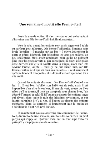 Une semaine du petit elfe Ferme-l’œil

Dans le monde entier, il n’est personne qui sache autant
d’histoires que Ole Ferme-l’œil. Lui, il sait raconter…
Vers le soir, quand les enfants sont assis sagement à table
ou sur leur petit tabouret, Ole Ferme-l’œil arrive, il monte sans
bruit l’escalier – il marche sur ses bas – il ouvre doucement la
porte et pfutt ! il jette du lait doux dans les yeux des enfants, un
peu seulement, mais assez cependant pour qu’ils ne puissent
plus tenir les yeux ouverts ni par conséquent le voir ; il se glisse
juste derrière eux et leur souffle dans la nuque, alors leur tête
devient lourde, lourde – mais ça ne fait aucun mal, car Ole
Ferme-l’œil ne veut que du bien aux enfants – il veut seulement
qu’ils se tiennent tranquilles, et ils le sont surtout quand on les a
mis au lit.
Quand les enfants dorment, Ole Ferme-l’œil s’assied sur
leur lit. Il est bien habillé, son habit est de soie, mais il est
impossible d’en dire la couleur, il semble vert, rouge ou bleu
selon qu’il se tourne, il tient un parapluie sous chaque bras, l’un
décoré d’images et celui-là il l’ouvre au-dessus des enfants sages
qui rêvent alors toute la nuit des histoires ravissantes, et sur
l’autre parapluie il n’y a rien. Il l’ouvre au-dessus des enfants
méchants, alors ils dorment si lourdement que le matin en
s’éveillant ils n’ont rien rêvé du tout.
Et maintenant nous allons vous dire comment Ole Fermel’œil, durant toute une semaine, vint tous les soirs chez un petit
garçon qui s’appelait Hjalmar. Cela fait en tout sept histoires
puisqu’il y a sept jours dans la semaine.

– 247 –

 