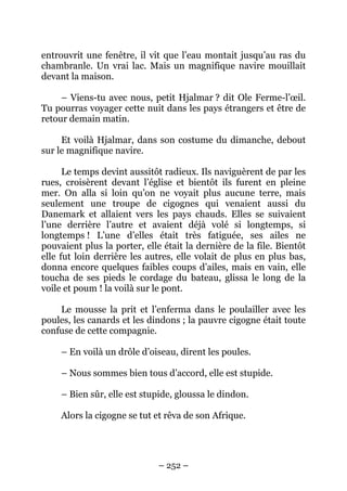entrouvrit une fenêtre, il vit que l’eau montait jusqu’au ras du
chambranle. Un vrai lac. Mais un magnifique navire mouillait
devant la maison.
– Viens-tu avec nous, petit Hjalmar ? dit Ole Ferme-l’œil.
Tu pourras voyager cette nuit dans les pays étrangers et être de
retour demain matin.
Et voilà Hjalmar, dans son costume du dimanche, debout
sur le magnifique navire.
Le temps devint aussitôt radieux. Ils naviguèrent de par les
rues, croisèrent devant l’église et bientôt ils furent en pleine
mer. On alla si loin qu’on ne voyait plus aucune terre, mais
seulement une troupe de cigognes qui venaient aussi du
Danemark et allaient vers les pays chauds. Elles se suivaient
l’une derrière l’autre et avaient déjà volé si longtemps, si
longtemps ! L’une d’elles était très fatiguée, ses ailes ne
pouvaient plus la porter, elle était la dernière de la file. Bientôt
elle fut loin derrière les autres, elle volait de plus en plus bas,
donna encore quelques faibles coups d’ailes, mais en vain, elle
toucha de ses pieds le cordage du bateau, glissa le long de la
voile et poum ! la voilà sur le pont.
Le mousse la prit et l’enferma dans le poulailler avec les
poules, les canards et les dindons ; la pauvre cigogne était toute
confuse de cette compagnie.
– En voilà un drôle d’oiseau, dirent les poules.
– Nous sommes bien tous d’accord, elle est stupide.
– Bien sûr, elle est stupide, gloussa le dindon.
Alors la cigogne se tut et rêva de son Afrique.

– 252 –

 