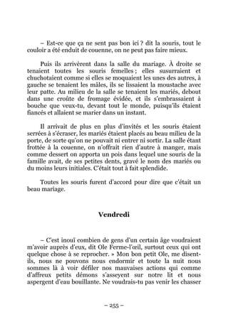 – Est-ce que ça ne sent pas bon ici ? dit la souris, tout le
couloir a été enduit de couenne, on ne peut pas faire mieux.
Puis ils arrivèrent dans la salle du mariage. À droite se
tenaient toutes les souris femelles ; elles susurraient et
chuchotaient comme si elles se moquaient les unes des autres, à
gauche se tenaient les mâles, ils se lissaient la moustache avec
leur patte. Au milieu de la salle se tenaient les mariés, debout
dans une croûte de fromage évidée, et ils s’embrassaient à
bouche que veux-tu, devant tout le monde, puisqu’ils étaient
fiancés et allaient se marier dans un instant.
Il arrivait de plus en plus d’invités et les souris étaient
serrées à s’écraser, les mariés étaient placés au beau milieu de la
porte, de sorte qu’on ne pouvait ni entrer ni sortir. La salle étant
frottée à la couenne, on n’offrait rien d’autre à manger, mais
comme dessert on apporta un pois dans lequel une souris de la
famille avait, de ses petites dents, gravé le nom des mariés ou
du moins leurs initiales. C’était tout à fait splendide.
Toutes les souris furent d’accord pour dire que c’était un
beau mariage.

Vendredi

– C’est inouï combien de gens d’un certain âge voudraient
m’avoir auprès d’eux, dit Ole Ferme-l’œil, surtout ceux qui ont
quelque chose à se reprocher. » Mon bon petit Ole, me disentils, nous ne pouvons nous endormir et toute la nuit nous
sommes là à voir défiler nos mauvaises actions qui comme
d’affreux petits démons s’asseyent sur notre lit et nous
aspergent d’eau bouillante. Ne voudrais-tu pas venir les chasser

– 255 –

 