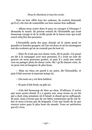 Nous le chantons à tous les vents.
Puis on leur offrit tous les cadeaux, ils avaient demandé
qu’il n’y eût rien de comestible car leur amour leur suffisait.
– Allons-nous rester dans le pays ou voyager à l’étranger ?
demanda le marié. Ils prirent conseil de l’hirondelle qui avait
beaucoup voyagé et de la vieille poule de la basse-cour qui avait
couvé cinq fois des poussins.
L’hirondelle parla des pays chauds où le raisin pend en
grandes et lourdes grappes, où l’air est doux et où les montagnes
ont des couleurs qu’on ne connaît pas du tout ici.
– Mais ils n’ont pas nos choux verts, dit la poule. J’ai passé
un été à la campagne avec mes poussins, il y avait un coin de
gravier où nous pouvions gratter, et puis il y avait une sortie
vers un potager plein de choux verts. Oh ! qu’ils étaient verts. Je
ne peux rien m’imaginer de plus beau.
– Mais un chou est pareil à un autre, dit l’hirondelle, et
puis il fait souvent si mauvais temps ici.
– Oui mais on y est bien habitué.
– Et puis il fait froid, on gèle ici.
– Cela fait beaucoup de bien au chou. D’ailleurs, il arrive
que nous ayons chaud. Il y a quatre ans, nous avons eu un été
qui a duré cinq semaines où il faisait si chaud qu’on suffoquait.
Et puis, nous n’avons pas de ces bêtes venimeuses qu’ils ont làbas et nous n’avons pas de brigands. C’est une honte de ne pas
trouver notre pays le plus beau du monde. Vous ne mériteriez
pas d’y vivre.

– 257 –

 