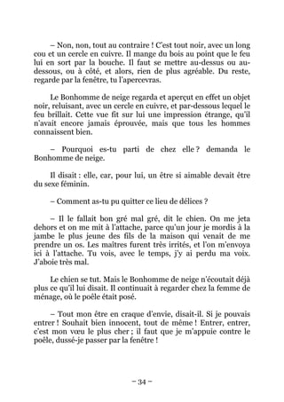 – Non, non, tout au contraire ! C’est tout noir, avec un long
cou et un cercle en cuivre. Il mange du bois au point que le feu
lui en sort par la bouche. Il faut se mettre au-dessus ou audessous, ou à côté, et alors, rien de plus agréable. Du reste,
regarde par la fenêtre, tu l’apercevras.
Le Bonhomme de neige regarda et aperçut en effet un objet
noir, reluisant, avec un cercle en cuivre, et par-dessous lequel le
feu brillait. Cette vue fit sur lui une impression étrange, qu’il
n’avait encore jamais éprouvée, mais que tous les hommes
connaissent bien.
– Pourquoi es-tu parti de chez elle ? demanda le
Bonhomme de neige.
Il disait : elle, car, pour lui, un être si aimable devait être
du sexe féminin.
– Comment as-tu pu quitter ce lieu de délices ?
– Il le fallait bon gré mal gré, dit le chien. On me jeta
dehors et on me mit à l’attache, parce qu’un jour je mordis à la
jambe le plus jeune des fils de la maison qui venait de me
prendre un os. Les maîtres furent très irrités, et l’on m’envoya
ici à l’attache. Tu vois, avec le temps, j’y ai perdu ma voix.
J’aboie très mal.
Le chien se tut. Mais le Bonhomme de neige n’écoutait déjà
plus ce qu’il lui disait. Il continuait à regarder chez la femme de
ménage, où le poêle était posé.
– Tout mon être en craque d’envie, disait-il. Si je pouvais
entrer ! Souhait bien innocent, tout de même ! Entrer, entrer,
c’est mon vœu le plus cher ; il faut que je m’appuie contre le
poêle, dussé-je passer par la fenêtre !

– 34 –

 