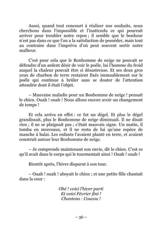 Aussi, quand tout concourt à réaliser nos souhaits, nous
cherchons dans l’impossible et l’inattendu ce qui pourrait
arriver pour troubler notre repos ; il semble que le bonheur
n’est pas dans ce que l’on a la satisfaction de posséder, mais tout
au contraire dans l’imprévu d’où peut souvent sortir notre
malheur.
C’est pour cela que le Bonhomme de neige ne pouvait se
défendre d’un ardent désir de voir le poêle, lui l’homme du froid
auquel la chaleur pouvait être si désastreuse. Et ses deux gros
yeux de charbon de terre restaient fixés immuablement sur le
poêle qui continue à brûler sans se douter de l’attention
attendrie dont il était l’objet.
– Mauvaise maladie pour un Bonhomme de neige ! pensait
le chien. Ouah ! ouah ! Nous allons encore avoir un changement
de temps !
Et cela arriva en effet : ce fut un dégel. Et plus le dégel
grandissait, plus le Bonhomme de neige diminuait. Il ne disait
rien ; il ne se plaignait pas ; c’était mauvais signe. Un matin, il
tomba en morceaux, et il ne resta de lui qu’une espèce de
manche à balai. Les enfants l’avaient planté en terre, et avaient
construit autour leur Bonhomme de neige.
– Je comprends maintenant son envie, dit le chien. C’est ce
qu’il avait dans le corps qui le tourmentait ainsi ! Ouah ! ouah !
Bientôt après, l’hiver disparut à son tour.
– Ouah ! ouah ! aboyait le chien ; et une petite fille chantait
dans la cour :
Ohé ! voici l’hiver parti
Et voici Février fini !
Chantons : Coucou !

– 36 –

 