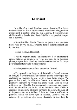 Le briquet

Un soldat s’en venait d’un bon pas sur la route. Une deux,
une deux ! sac au dos et sabre au côté. Il avait été à la guerre et
maintenant, il rentrait chez lui. Sur la route, il rencontra une
vieille sorcière. Qu’elle était laide ! Sa lippe lui pendait jusque
sur la poitrine.
– Bonsoir soldat, dit-elle. Ton sac est grand et ton sabre est
beau, tu es un vrai soldat. Je vais te donner autant d’argent que
tu voudras.
– Merci, vieille, dit le soldat.
– Vois-tu ce grand arbre ? dit la sorcière. Il est entièrement
creux. Grimpe au sommet, tu verras un trou, tu t’y laisseras
glisser jusqu’au fond. Je t’attacherai une corde autour du corps
pour te remonter quand tu m’appelleras.
– Mais qu’est-ce que je ferai au fond de l’arbre ?
– Tu y prendras de l’argent, dit la sorcière. Quand tu seras
au fond, tu te trouveras dans une grande galerie éclairée par des
centaines de lampes. Devant toi il y aura trois portes. Tu
pourras les ouvrir, les clés sont dessus. Si tu entres dans la
première chambre, tu verras un grand chien assis au beau
milieu sur un coffre. Il a des yeux grands comme des soucoupes,
mais ne t’inquiète pas de ça. Je te donnerai mon tablier à
carreaux bleus que tu étendras par terre, tu saisiras le chien et
tu le poseras sur mon tablier. Puis tu ouvriras le coffre et tu
prendras autant de pièces que tu voudras. Celles-là sont en
cuivre… Si tu préfères des pièces d’argent, tu iras dans la
– 43 –

 