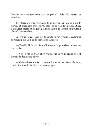 dessina une grande croix sur le portail. Puis elle rentra se
coucher.
Le chien, en revenant avec la princesse, vit la croix sur le
portail et traça des croix sur toutes les portes de la ville. Et ça,
c’était très malin de sa part ; ainsi la dame de la cour ne pourrait
plus s’y reconnaître.
Au matin, le roi, la reine, la vieille dame et tous les officiers
sortirent pour voir où la princesse avait été.
– C’est là, dit le roi dès qu’il aperçut la première porte avec
une croix.
– Non, c’est ici mon cher époux, dit la reine en s’arrêtant
devant la deuxième porte.
– Mais voilà une croix … en voilà une autre, dirent-ils tous,
il est bien inutile de chercher davantage.

– 51 –

 
