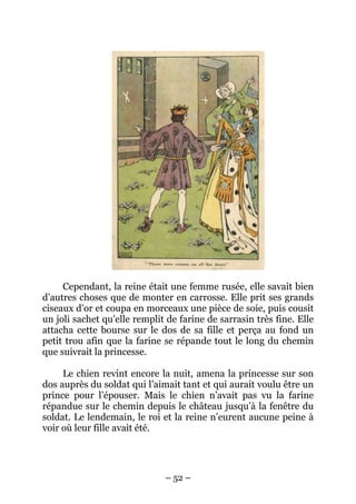 Cependant, la reine était une femme rusée, elle savait bien
d’autres choses que de monter en carrosse. Elle prit ses grands
ciseaux d’or et coupa en morceaux une pièce de soie, puis cousit
un joli sachet qu’elle remplit de farine de sarrasin très fine. Elle
attacha cette bourse sur le dos de sa fille et perça au fond un
petit trou afin que la farine se répande tout le long du chemin
que suivrait la princesse.
Le chien revint encore la nuit, amena la princesse sur son
dos auprès du soldat qui l’aimait tant et qui aurait voulu être un
prince pour l’épouser. Mais le chien n’avait pas vu la farine
répandue sur le chemin depuis le château jusqu’à la fenêtre du
soldat. Le lendemain, le roi et la reine n’eurent aucune peine à
voir où leur fille avait été.

– 52 –

 