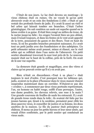 C’était de nos jours. Le lac était devenu un marécage ; le
vieux château était en ruines. On ne voyait là qu’un petit
abreuvoir ovale et un coin des fondations à côté ; c’était ce qui
restait des profonds fossés de jadis. Il y avait là aussi un vieil et
bel arbre qui laissait tomber ses branches. C’était l’arbre
généalogique. On sait combien un saule est superbe quand on le
laisse croître à sa guise. Il était bien rongé au milieu du tronc, de
la racine jusqu’au faîte ; les orages l’avaient bien un peu abîmé,
mais il tenait toujours, et dans les fentes où le vent avait apporté
de la terre, poussaient du gazon et des fleurs. Tout en haut du
tronc, là où les grandes branches prenaient naissance, il y avait
tout un petit jardin avec des framboisiers et des aubépines. Un
petit arbousier même avait poussé, mince et élancé, sur le vieil
arbre qui se reflétait dans l’eau noire de l’abreuvoir. Un petit
sentier abandonné traversait la cour tout près de là. Le nouveau
manoir était sur le haut de la colline, près de la forêt. On avait
de là une vue superbe.
La demeure était grande et magnifique, avec des vitres si
claires qu’on pouvait croire qu’il n’y en avait pas.
Rien n’était en discordance. »Tout à sa place ! » était
toujours le mot d’ordre. C’est pourquoi tous les tableaux qui,
jadis, avaient eu la place d’honneur dans le vieux manoir étaient
suspendus maintenant dans un corridor. N’étaient-ce pas des
« croûtes », à commencer par deux vieux portraits représentant,
l’un, un homme en habit rouge, coiffé d’une perruque, l’autre,
une dame poudrée, les cheveux relevés, une rose à la main ?
Une grande couronne de feuilles de saule les entourait. Il y avait
de grands trous ronds dans la toile ; ils avaient été faits par les
jeunes barons qui, tirant à la carabine, prenaient pour cible les
deux pauvres vieux, le conseiller de justice et sa femme, les deux
ancêtres de la maison. Le fils du pasteur était précepteur au
château. Il mena un jour les petits barons et leur sœur aînée, qui
venait d’être confirmée, par le petit sentier qui conduisait au
vieux saule.

– 67 –

 