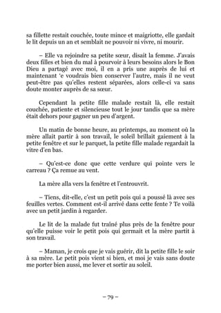 sa fillette restait couchée, toute mince et maigriotte, elle gardait
le lit depuis un an et semblait ne pouvoir ni vivre, ni mourir.
– Elle va rejoindre sa petite sœur, disait la femme. J’avais
deux filles et bien du mal à pourvoir à leurs besoins alors le Bon
Dieu a partagé avec moi, il en a pris une auprès de lui et
maintenant ‘e voudrais bien conserver l’autre, mais il ne veut
peut-être pas qu’elles restent séparées, alors celle-ci va sans
doute monter auprès de sa sœur.
Cependant la petite fille malade restait là, elle restait
couchée, patiente et silencieuse tout le jour tandis que sa mère
était dehors pour gagner un peu d’argent.
Un matin de bonne heure, au printemps, au moment où la
mère allait partir à son travail, le soleil brillait gaiement à la
petite fenêtre et sur le parquet, la petite fille malade regardait la
vitre d’en bas.
– Qu’est-ce donc que cette verdure qui pointe vers le
carreau ? Ça remue au vent.
La mère alla vers la fenêtre et l’entrouvrit.
– Tiens, dit-elle, c’est un petit pois qui a poussé là avec ses
feuilles vertes. Comment est-il arrivé dans cette fente ? Te voilà
avec un petit jardin à regarder.
Le lit de la malade fut traîné plus près de la fenêtre pour
qu’elle puisse voir le petit pois qui germait et la mère partit à
son travail.
– Maman, je crois que je vais guérir, dit la petite fille le soir
à sa mère. Le petit pois vient si bien, et moi je vais sans doute
me porter bien aussi, me lever et sortir au soleil.

– 79 –

 