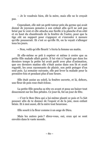 pas.

– Je le voudrais bien, dit la mère, mais elle ne le croyait

Cependant, elle mit un petit tuteur près du germe qui avait
donné de joyeuses pensées à son enfant afin qu’il ne soit pas
brisé par le vent et elle attacha une ficelle à la planche d’un côté
et en haut du chambranle de la fenêtre de l’autre, pour que la
tige eût un support pour s’appuyer et s’enrouler à mesure
qu’elle pousserait. Et c’est ce qu’elle fit, on la voyait s’allonger
tous les jours.
– Non, voilà qu’elle fleurit ! s’écria la femme un matin.
Et elle-même se prit à espérer et même à croire que sa
petite fille malade allait guérir. Il lui vint à l’esprit que dans les
derniers temps la petite lui avait parlé avec plus d’animation,
que ces derniers matins elle s’était assise dans son lit et avait
regardé, les yeux rayonnants de plaisir, son petit potager d’un
seul pois. La semaine suivante, elle put lever la malade pour la
première fois et pendant plus d’une heure.
Elle était assise au soleil, la fenêtre ouverte, et là, dehors,
une fleur de pois rose était éclose.
La petite fille pencha sa tête en avant et posa un baiser tout
doucement sur les fins pétales. Ce jour-là, fut un jour de fête.
– C’est le Bon Dieu qui a lui-même planté ce pois et l’a fait
pousser afin de te donner de l’espoir et de la joie, mon enfant
bénie. Et à moi aussi, dit la mère tout heureuse.
Elle sourit à la fleur comme à un ange de Dieu.
Mais les autres pois ? direz-vous, oui, ceux qui se sont
envolés dans le vaste monde.

– 80 –

 