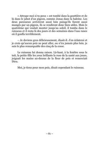 « Attrape-moi si tu peux » est tombé dans la gouttière et de
là dans le jabot d’un pigeon, comme Jonas dans la baleine. Les
deux paresseux arrivèrent aussi loin puisqu’ils furent aussi
mangés par un pigeon, ils se rendirent donc bien utiles. Mais le
quatrième qui voulait monter jusqu’au soleil, il tomba dans le
ruisseau et il resta là des jours et des semaines dans l’eau rance
où il gonfla terriblement.
– Je deviens gros délicieusement, disait-il. J’en éclaterai et
je crois qu’aucun pois ne peut aller, ou n’ira jamais plus loin. je
suis le plus remarquable des cinq de la cosse.
Le ruisseau lui donna raison. Là-haut, à la fenêtre sous le
toit, la petite fille les yeux brillants la rose de la santé aux joues,
joignait les mains au-dessus de la fleur de pois et remerciait
Dieu.
Moi, je tiens pour mon pois, disait cependant le ruisseau.

– 81 –

 
