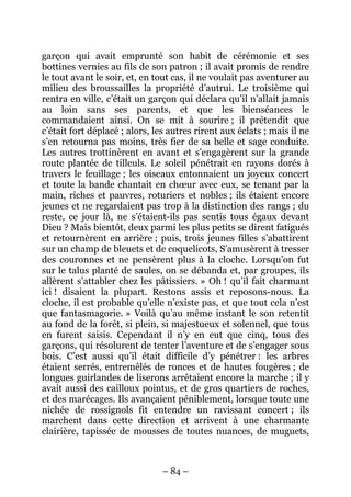 garçon qui avait emprunté son habit de cérémonie et ses
bottines vernies au fils de son patron ; il avait promis de rendre
le tout avant le soir, et, en tout cas, il ne voulait pas aventurer au
milieu des broussailles la propriété d’autrui. Le troisième qui
rentra en ville, c’était un garçon qui déclara qu’il n’allait jamais
au loin sans ses parents, et que les bienséances le
commandaient ainsi. On se mit à sourire ; il prétendit que
c’était fort déplacé ; alors, les autres rirent aux éclats ; mais il ne
s’en retourna pas moins, très fier de sa belle et sage conduite.
Les autres trottinèrent en avant et s’engagèrent sur la grande
route plantée de tilleuls. Le soleil pénétrait en rayons dorés à
travers le feuillage ; les oiseaux entonnaient un joyeux concert
et toute la bande chantait en chœur avec eux, se tenant par la
main, riches et pauvres, roturiers et nobles ; ils étaient encore
jeunes et ne regardaient pas trop à la distinction des rangs ; du
reste, ce jour là, ne s’étaient-ils pas sentis tous égaux devant
Dieu ? Mais bientôt, deux parmi les plus petits se dirent fatigués
et retournèrent en arrière ; puis, trois jeunes filles s’abattirent
sur un champ de bleuets et de coquelicots, S’amusèrent à tresser
des couronnes et ne pensèrent plus à la cloche. Lorsqu’on fut
sur le talus planté de saules, on se débanda et, par groupes, ils
allèrent s’attabler chez les pâtissiers. » Oh ! qu’il fait charmant
ici ! disaient la plupart. Restons assis et reposons-nous. La
cloche, il est probable qu’elle n’existe pas, et que tout cela n’est
que fantasmagorie. » Voilà qu’au même instant le son retentit
au fond de la forêt, si plein, si majestueux et solennel, que tous
en furent saisis. Cependant il n’y en eut que cinq, tous des
garçons, qui résolurent de tenter l’aventure et de s’engager sous
bois. C’est aussi qu’il était difficile d’y pénétrer : les arbres
étaient serrés, entremêlés de ronces et de hautes fougères ; de
longues guirlandes de liserons arrêtaient encore la marche ; il y
avait aussi des cailloux pointus, et de gros quartiers de roches,
et des marécages. Ils avançaient péniblement, lorsque toute une
nichée de rossignols fit entendre un ravissant concert ; ils
marchent dans cette direction et arrivent à une charmante
clairière, tapissée de mousses de toutes nuances, de muguets,

– 84 –

 