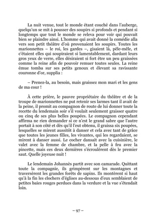 La nuit venue, tout le monde étant couché dans l’auberge,
quelqu’un se mit à pousser des soupirs si profonds et pendant si
longtemps que tout le monde se releva pour voir qui pouvait
bien se plaindre ainsi. L’homme qui avait donné la comédie alla
vers son petit théâtre d’où provenaient les soupirs. Toutes les
marionnettes – le roi, les gardes –, gisaient là, pêle-mêle, et
c’étaient elles qui soupiraient si lamentablement, dardant leurs
gros yeux de verre, elles désiraient si fort être un peu graissées
comme la reine afin de pouvoir remuer toutes seules. La reine
émue tomba sur ses petits genoux et élevant sa ravissante
couronne d’or, supplia :
– Prenez-la, au besoin, mais graissez mon mari et les gens
de ma cour !
À cette prière, le pauvre propriétaire du théâtre et de la
troupe de marionnettes ne put retenir ses larmes tant il avait de
la peine, il promit au compagnon de route de lui donner toute la
recette du lendemain soir s’il voulait seulement graisser quatre
ou cinq de ses plus belles poupées. Le compagnon cependant
affirma ne rien demander si ce n’est le grand sabre que l’autre
portait à son côté et dès qu’il l’eut obtenu, il graissa six poupées,
lesquelles se mirent aussitôt à danser et cela avec tant de grâce
que toutes les jeunes filles, les vivantes, qui les regardaient, se
mirent à danser aussi. Le cocher dansait avec la cuisinière, le
valet avec la femme de chambre, et la pelle à feu avec la
pincette, mais ces deux dernières s’écroulèrent dès le premier
saut. Quelle joyeuse nuit !
Le lendemain Johannès partit avec son camarade. Quittant
toute la compagnie, ils grimpèrent sur les montagnes et
traversèrent les grandes forêts de sapins. Ils montèrent si haut
qu’à la fin les clochers d’églises au-dessous d’eux semblaient de
petites baies rouges perdues dans la verdure et la vue s’étendait
loin.

– 97 –

 