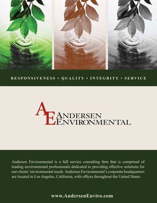 Responsiveness • QUALITy • integRity • SeRvICe




Andersen Environmental is a full service consulting firm that is comprised of
leading environmental professionals dedicated to providing effective solutions for
our clients’ environmental needs. Andersen Environmental’s corporate headquarters
are located in Los Angeles, California, with offices throughout the United States.



                        www.Andersenenviro.com
 