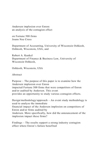 Andersen implosion over Enron:
an analysis of the contagion effect
on Fortune 500 firms
Joann Noe Cross
Department of Accounting, University of Wisconsin Oshkosh,
Oshkosh, Wisconsin, USA, and
Robert A. Kunkel
Department of Finance & Business Law, University of
Wisconsin Oshkosh,
Oshkosh, Wisconsin, USA
Abstract
Purpose – The purpose of this paper is to examine how the
Andersen implosion over Enron
impacted Fortune 500 firms that were competitors of Enron
and/or audited by Andersen. This event
provides an opportunity to study various contagion effects.
Design/methodology/approach – An event study methodology is
used to analyze the immediate
financial impact of the Andersen implosion on competitors of
Enron and/or firms audited by
Andersen. More specifically, how did the announcement of the
implosion impact these firms?
Findings – The results support a strong industry contagion
effect where Enron’s failure benefited
 