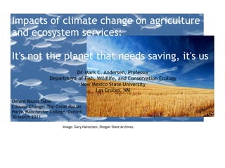 Impacts of climate change on agriculture and ecosystem services:  It's not the planet that needs saving, it's us Dr. Mark C. Andersen, Professor Department of Fish, Wildlife, and Conservation Ecology New Mexico State University Las Cruces, NM Oxford Round Table Climate Change: The Great Matter Harris Manchester College, Oxford 30 March 2011 Image: Gary Halvorsen, Oregon State Archives 
